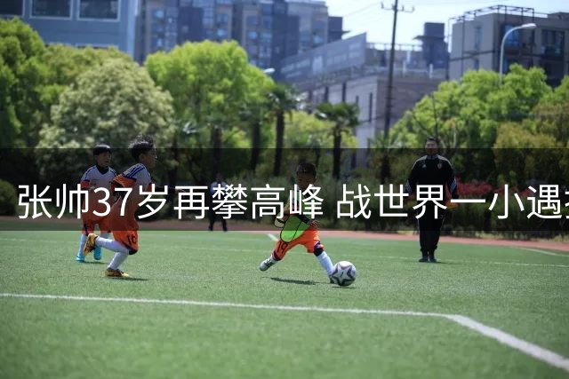 张帅37岁再攀高峰 战世界一小遇挫折展强者本色